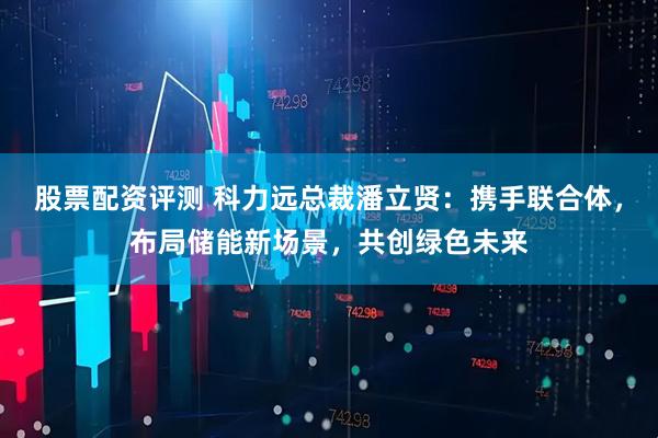 股票配资评测 科力远总裁潘立贤：携手联合体，布局储能新场景，共创绿色未来