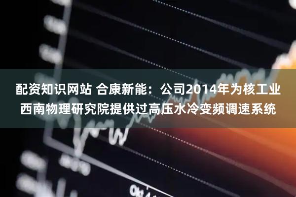配资知识网站 合康新能：公司2014年为核工业西南物理研究院提供过高压水冷变频调速系统