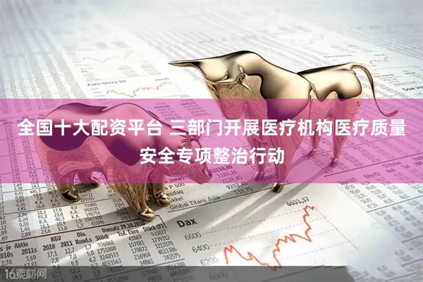 全国十大配资平台 三部门开展医疗机构医疗质量安全专项整治行动