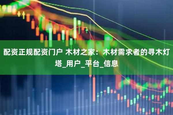 配资正规配资门户 木材之家：木材需求者的寻木灯塔_用户_平台_信息