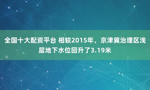 全国十大配资平台 相较2015年，京津冀治理区浅层地下水位回升了3.19米