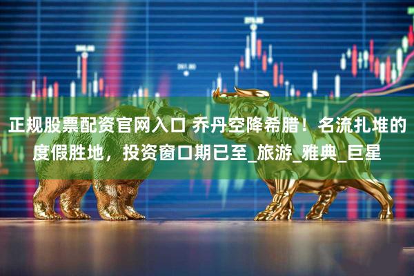 正规股票配资官网入口 乔丹空降希腊！名流扎堆的度假胜地，投资窗口期已至_旅游_雅典_巨星