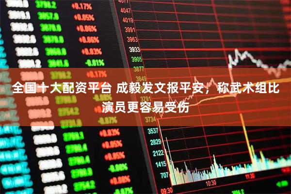 全国十大配资平台 成毅发文报平安，称武术组比演员更容易受伤