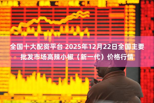全国十大配资平台 2025年12月22日全国主要批发市场高辣小椒（新一代）价格行情