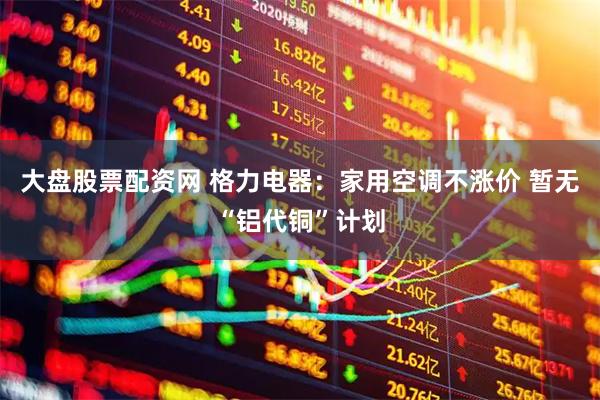 大盘股票配资网 格力电器：家用空调不涨价 暂无“铝代铜”计划