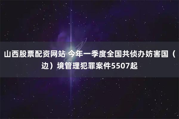 山西股票配资网站 今年一季度全国共侦办妨害国（边）境管理犯罪案件5507起