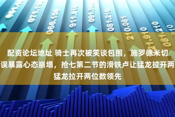 配资论坛地址 骑士再次被笑谈包围，施罗德米切尔连环失误暴露心态崩塌，抢七第二节的滑铁卢让猛龙拉开两位数领先