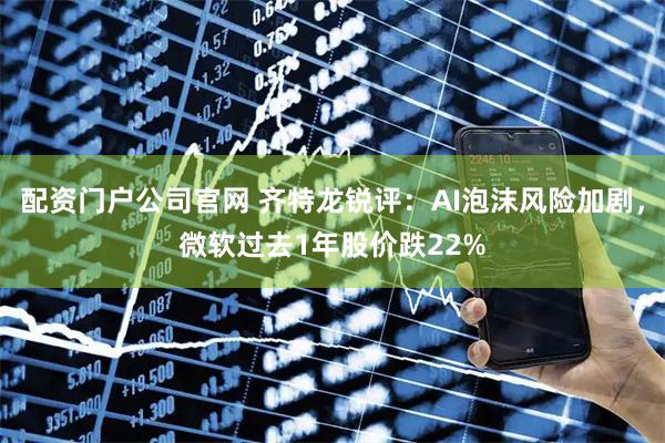 配资门户公司官网 齐特龙锐评：AI泡沫风险加剧，微软过去1年股价跌22%