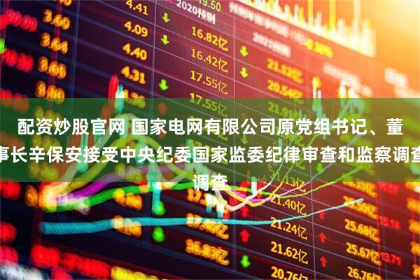 配资炒股官网 国家电网有限公司原党组书记、董事长辛保安接受中央纪委国家监委纪律审查和监察调查