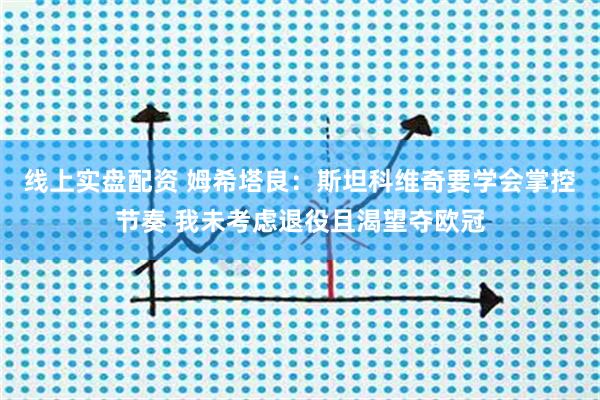 线上实盘配资 姆希塔良：斯坦科维奇要学会掌控节奏 我未考虑退役且渴望夺欧冠