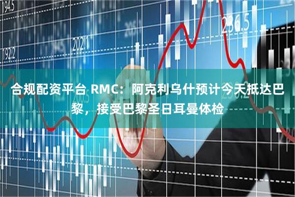 合规配资平台 RMC：阿克利乌什预计今天抵达巴黎，接受巴黎圣日耳曼体检