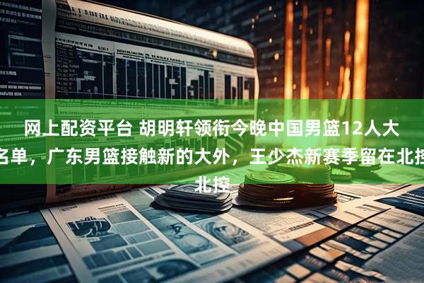 网上配资平台 胡明轩领衔今晚中国男篮12人大名单，广东男篮接触新的大外，王少杰新赛季留在北控
