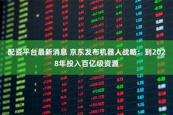 配资平台最新消息 京东发布机器人战略：到2028年投入百亿级资源