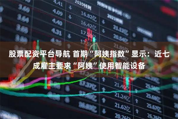 股票配资平台导航 首期“阿姨指数”显示：近七成雇主要求“阿姨”使用智能设备